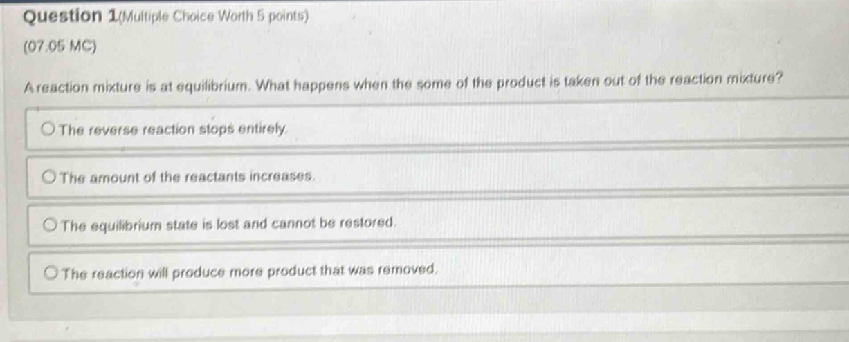 question 1(multiple choice worth 5 points)\n(07.05 mc)\na reaction mixture is at equilibrium. what happens when the some of the product is taken out of the reaction mixture?\nthe reverse reaction stops entirely.\nthe amount of the reactants increases.\nthe equilibrium state is lost and cannot be restored.\nthe reaction will produce more product that was removed.