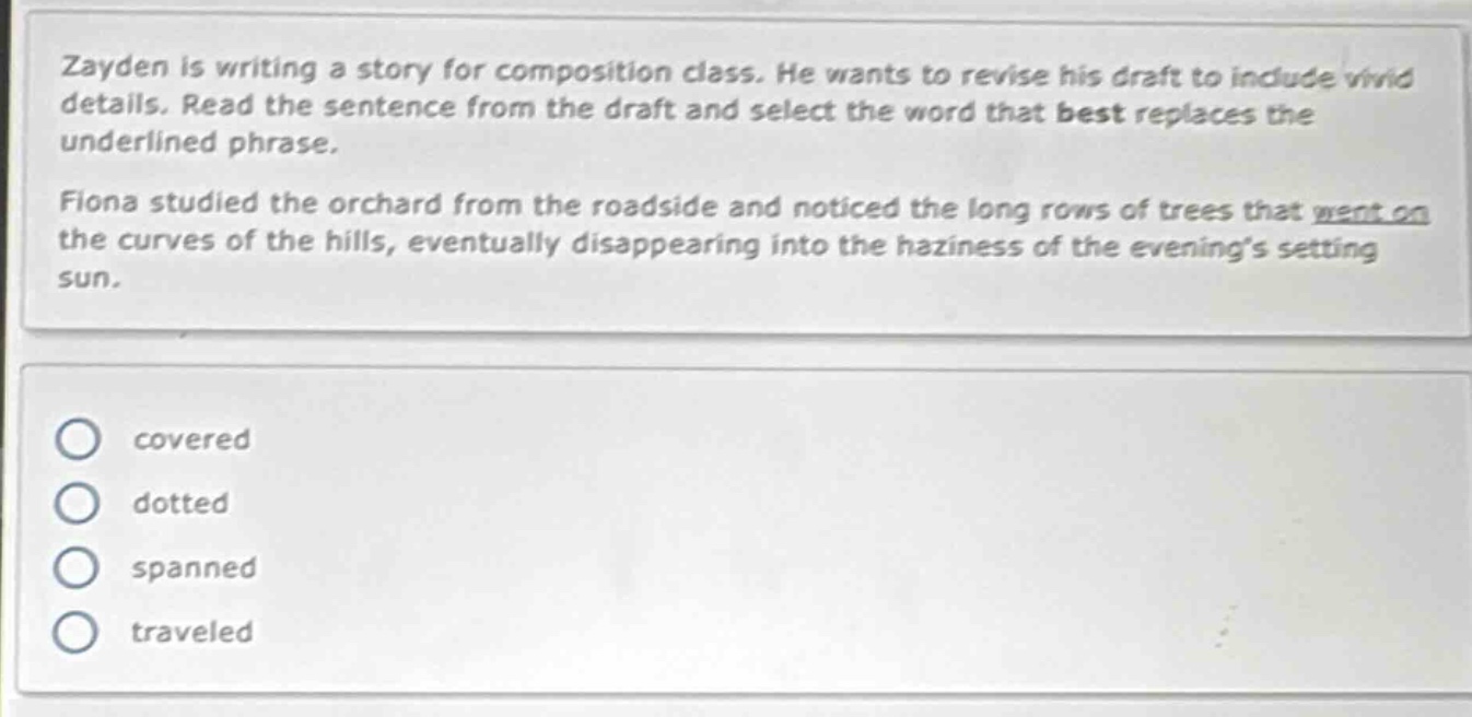 zayden is writing a story for composition class. he wants to revise his draft to include vivid details. read the sentence from the draft and select the word that best replaces the underlined phrase.\nfiona studied the orchard from the roadside and noticed the long rows of trees that went on the curves of the hills, eventually disappearing into the haziness of the evenings setting sun.\ncovered\ndotted\nspanned\ntraveled