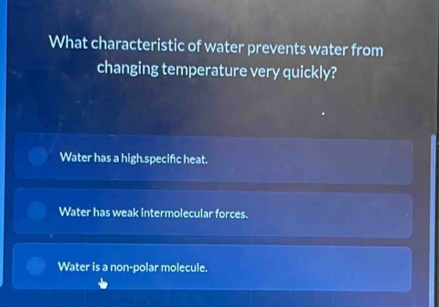 what characteristic of water prevents water from changing temperature very quickly?\nwater has a high specific heat.\nwater has weak intermolecular forces.\nwater is a non - polar molecule.