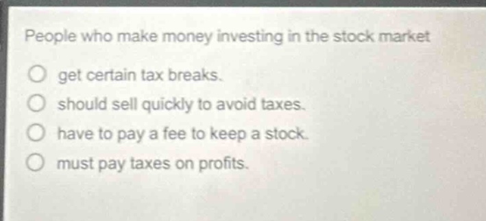 people who make money investing in the stock market\no get certain tax breaks.\no should sell quickly to avoid taxes.\no have to pay a fee to keep a stock.\no must pay taxes on profits.