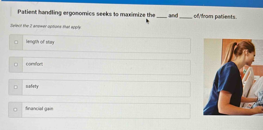 patient handling ergonomics seeks to maximize the ___ and ___ of/from patients. select the 2 answer options that apply. length of stay comfort safety financial gain