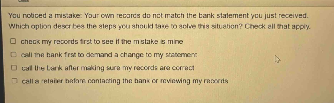 you noticed a mistake: your own records do not match the bank statement you just received. which option describes the steps you should take to solve this situation? check all that apply. check my records first to see if the mistake is mine call the bank first to demand a change to my statement call the bank after making sure my records are correct call a retailer before contacting the bank or reviewing my records