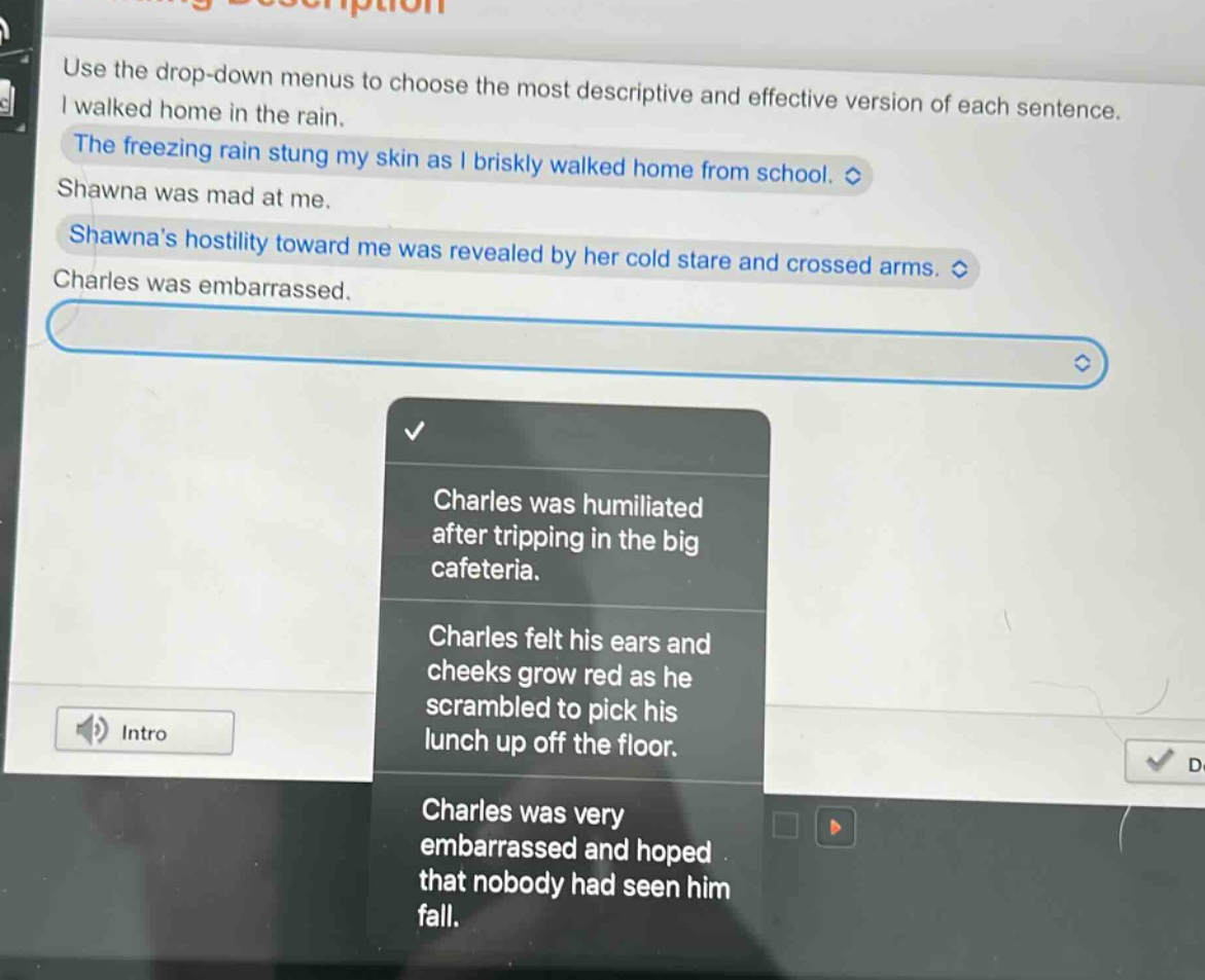 use the drop - down menus to choose the most descriptive and effective version of each sentence.\ni walked home in the rain.\nthe freezing rain stung my skin as i briskly walked home from school.\nshawna was mad at me.\nshawnas hostility toward me was revealed by her cold stare and crossed arms.\ncharles was embarrassed.\ncharles was humiliated after tripping in the big cafeteria.\ncharles felt his ears and cheeks grow red as he scrambled to pick his lunch up off the floor.\ncharles was very embarrassed and hoped that nobody had seen him fall.