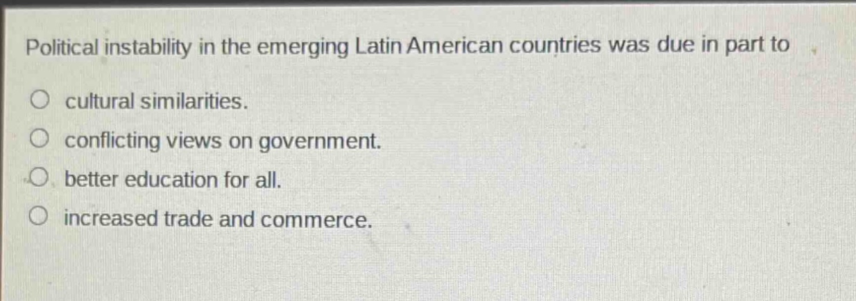 political instability in the emerging latin american countries was due in part to\n○ cultural similarities.\n○ conflicting views on government.\n○ better education for all.\n○ increased trade and commerce.