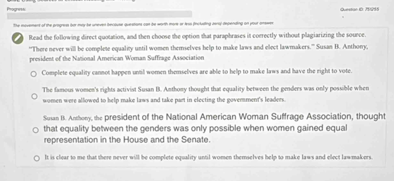 read the following direct quotation, and then choose the option that paraphrases it correctly without plagiarizing the source. “there never will be complete equality until women themselves help to make laws and elect lawmakers.” susan b. anthony, president of the national american woman suffrage association\n\ncomplete equality cannot happen until women themselves are able to help to make laws and have the right to vote.\n\nthe famous womens rights activist susan b. anthony thought that equality between the genders was only possible when women were allowed to help make laws and take part in electing the governments leaders.\n\nsusan b. anthony, the president of the national american woman suffrage association, thought that equality between the genders was only possible when women gained equal representation in the house and the senate.\n\nit is clear to me that there never will be complete equality until women themselves help to make laws and elect lawmakers.