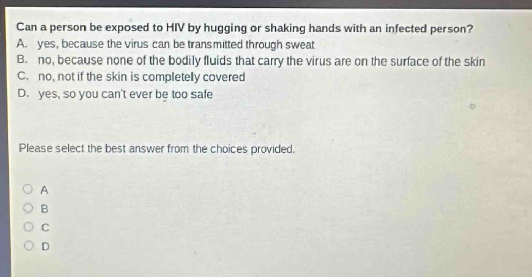can a person be exposed to hiv by hugging or shaking hands with an infected person? a. yes, because the virus can be transmitted through sweat b. no, because none of the bodily fluids that carry the virus are on the surface of the skin c. no, not if the skin is completely covered d. yes, so you cant ever be too safe please select the best answer from the choices provided. o a o b o c o d