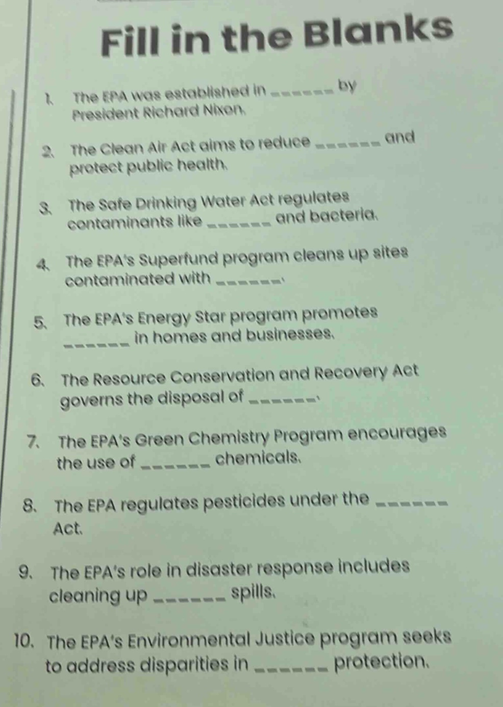 fill in the blanks\n1. the epa was established in ______ by president richard nixon.\n2. the clean air act aims to reduce ______ and protect public health.\n3. the safe drinking water act regulates contaminants like ______ and bacteria.\n4. the epas superfund program cleans up sites contaminated with ______.\n5. the epas energy star program promotes ______ in homes and businesses.\n6. the resource conservation and recovery act governs the disposal of ______.\n7. the epas green chemistry program encourages the use of ______ chemicals.\n8. the epa regulates pesticides under the ______ act.\n9. the epas role in disaster response includes cleaning up ______ spills.\n10. the epas environmental justice program seeks to address disparities in ______ protection.