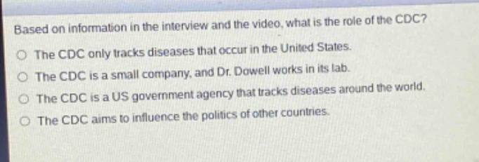 based on information in the interview and the video, what is the role of the cdc?\nthe cdc only tracks diseases that occur in the united states.\nthe cdc is a small company, and dr. dowell works in its lab.\nthe cdc is a us government agency that tracks diseases around the world.\nthe cdc aims to influence the politics of other countries.
