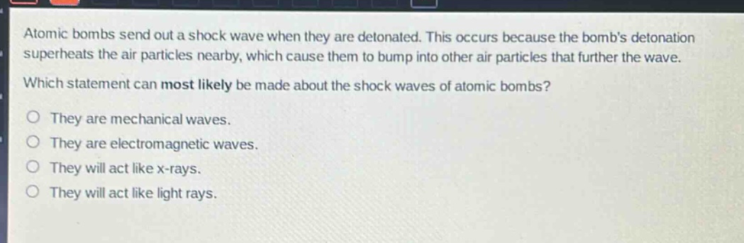 atomic bombs send out a shock wave when they are detonated. this occurs because the bombs detonation superheats the air particles nearby, which cause them to bump into other air particles that further the wave. which statement can most likely be made about the shock waves of atomic bombs? o they are mechanical waves. o they are electromagnetic waves. o they will act like x - rays. o they will act like light rays.