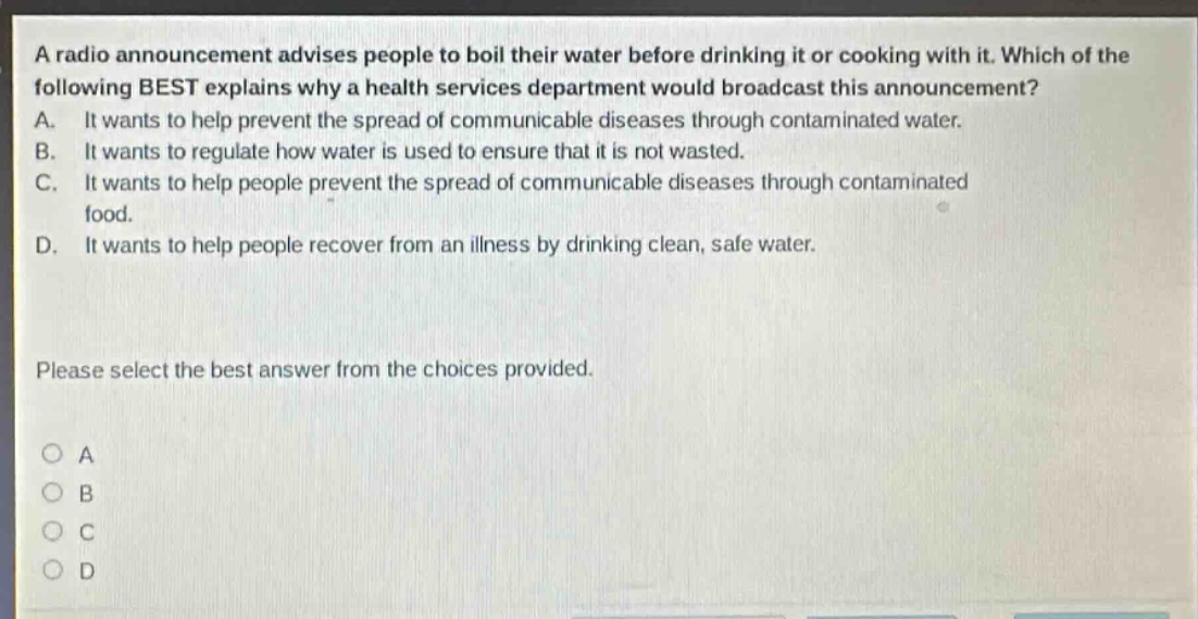 a radio announcement advises people to boil their water before drinking it or cooking with it. which of the following best explains why a health services department would broadcast this announcement? a. it wants to help prevent the spread of communicable diseases through contaminated water. b. it wants to regulate how water is used to ensure that it is not wasted. c. it wants to help people prevent the spread of communicable diseases through contaminated food. d. it wants to help people recover from an illness by drinking clean, safe water. please select the best answer from the choices provided. o a o b o c o d