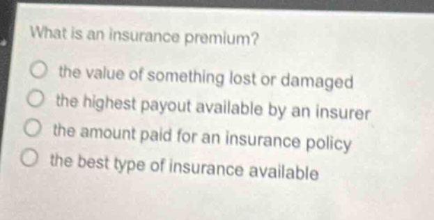what is an insurance premium?\no the value of something lost or damaged\no the highest payout available by an insurer\no the amount paid for an insurance policy\no the best type of insurance available