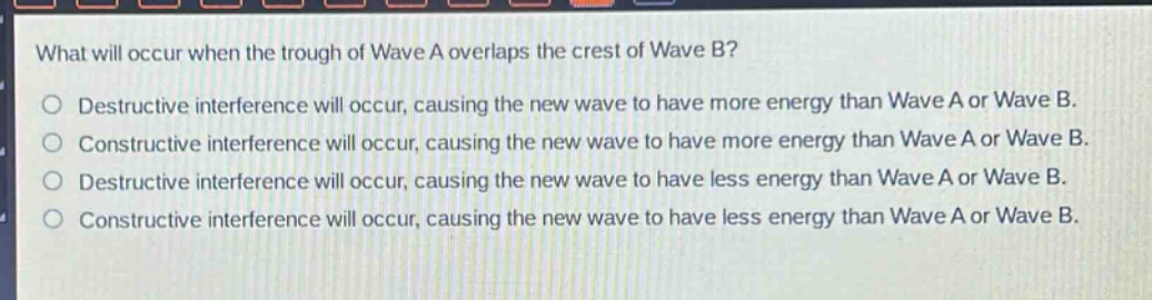what will occur when the trough of wave a overlaps the crest of wave b?\no destructive interference will occur, causing the new wave to have more energy than wave a or wave b.\no constructive interference will occur, causing the new wave to have more energy than wave a or wave b.\no destructive interference will occur, causing the new wave to have less energy than wave a or wave b.\no constructive interference will occur, causing the new wave to have less energy than wave a or wave b.