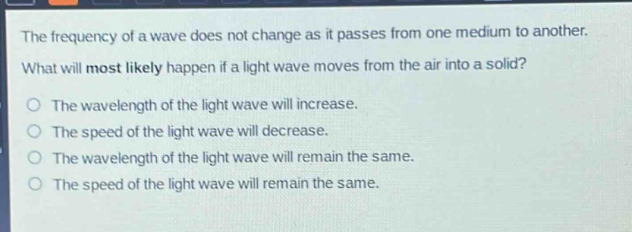 the frequency of a wave does not change as it passes from one medium to another. what will most likely happen if a light wave moves from the air into a solid? o the wavelength of the light wave will increase. o the speed of the light wave will decrease. o the wavelength of the light wave will remain the same. o the speed of the light wave will remain the same.