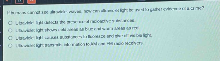 if humans cannot see ultraviolet waves, how can ultraviolet light be used to gather evidence of a crime?\no ultraviolet light detects the presence of radioactive substances.\no ultraviolet light shows cold areas as blue and warm areas as red.\no ultraviolet light causes substances to fluoresce and give off visible light.\no ultraviolet light transmits information to am and fm radio receivers.