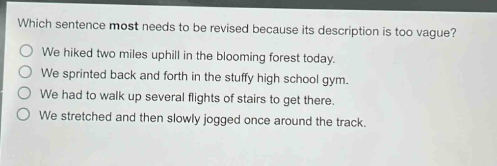 which sentence most needs to be revised because its description is too vague?\nwe hiked two miles uphill in the blooming forest today.\nwe sprinted back and forth in the stuffy high school gym.\nwe had to walk up several flights of stairs to get there.\nwe stretched and then slowly jogged once around the track.