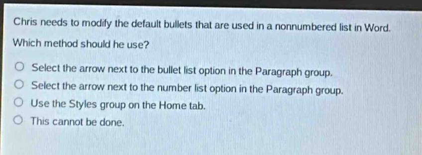 chris needs to modify the default bullets that are used in a nonnumbered list in word. which method should he use? select the arrow next to the bullet list option in the paragraph group. select the arrow next to the number list option in the paragraph group. use the styles group on the home tab. this cannot be done.