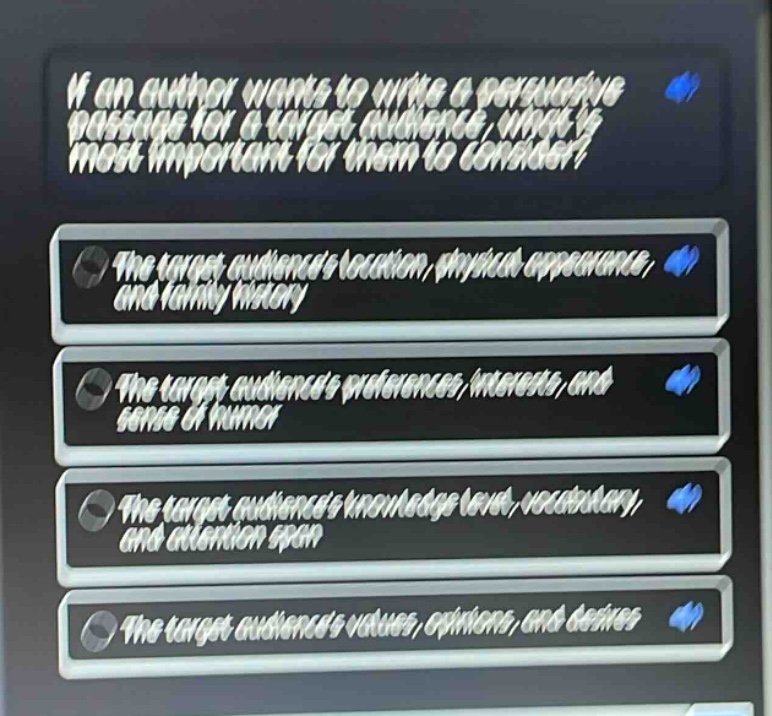if an author wants to write a persuasive passage for a target audience, what is most important for them to consider?\nthe target audiences location, physical appearance, and family history\nthe target audiences preferences, interests, and sense of humor\nthe target audiences knowledge level, vocabulary, and attention span\nthe target audiences values, opinions, and desires