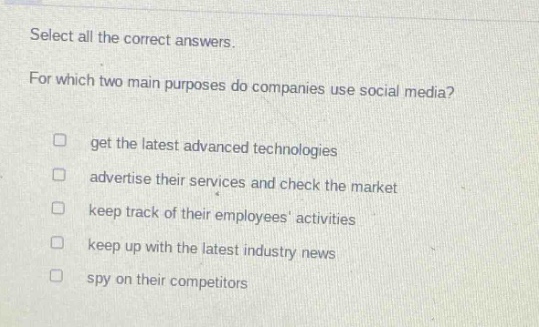 select all the correct answers.\nfor which two main purposes do companies use social media?\n□ get the latest advanced technologies\n□ advertise their services and check the market\n□ keep track of their employees activities\n□ keep up with the latest industry news\n□ spy on their competitors