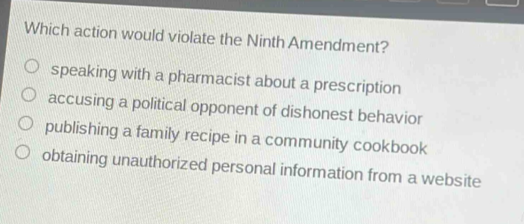 which action would violate the ninth amendment?\n○ speaking with a pharmacist about a prescription\n○ accusing a political opponent of dishonest behavior\n○ publishing a family recipe in a community cookbook\n○ obtaining unauthorized personal information from a website