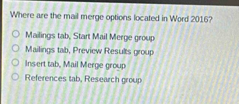 where are the mail merge options located in word 2016?\nmailing tab, start mail merge group\nmailing tab, preview results group\ninsert tab, mail merge group\nreferences tab, research group