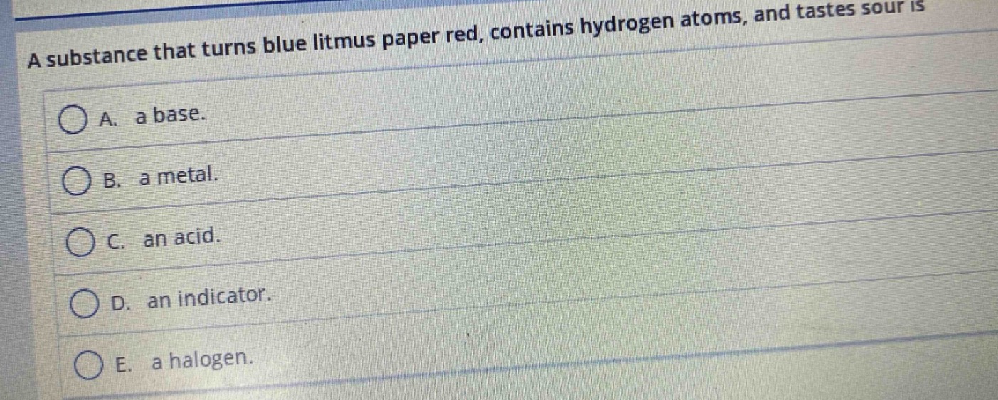 a substance that turns blue litmus paper red, contains hydrogen atoms, and tastes sour is\na. a base.\nb. a metal.\nc. an acid.\nd. an indicator.\ne. a halogen.