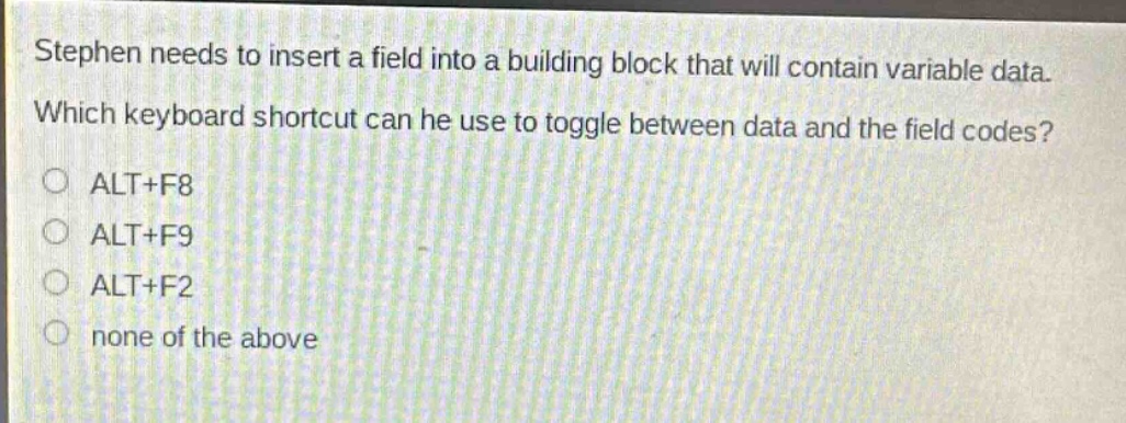 stephen needs to insert a field into a building block that will contain variable data. which keyboard shortcut can he use to toggle between data and the field codes?\no alt+f8\no alt+f9\no alt+f2\no none of the above