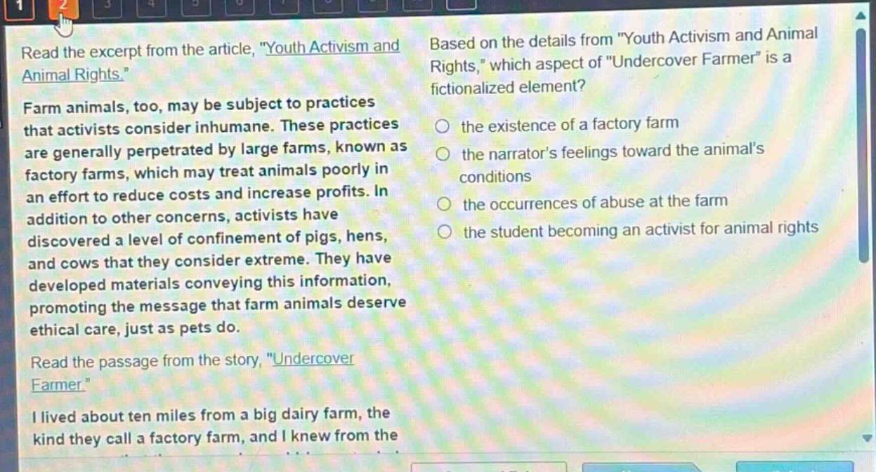 read the excerpt from the article, \youth activism and animal rights.\ farm animals, too, may be subject to practices that activists consider inhumane. these practices are generally perpetrated by large farms, known as factory farms, which may treat animals poorly in an effort to reduce costs and increase profits. in addition to other concerns, activists have discovered a level of confinement of pigs, hens, and cows that they consider extreme. they have developed materials conveying this information, promoting the message that farm animals deserve ethical care, just as pets do. read the passage from the story, \undercover farmer.\ i lived about ten miles from a big dairy farm, the kind they call a factory farm, and i knew from the based on the details from \youth activism and animal rights,\ which aspect of \undercover farmer\ is a fictionalized element? the existence of a factory farm the narrators feelings toward the animals conditions the occurrences of abuse at the farm the student becoming an activist for animal rights