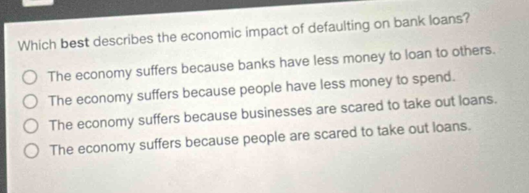 which best describes the economic impact of defaulting on bank loans?\nthe economy suffers because banks have less money to loan to others.\nthe economy suffers because people have less money to spend.\nthe economy suffers because businesses are scared to take out loans.\nthe economy suffers because people are scared to take out loans.