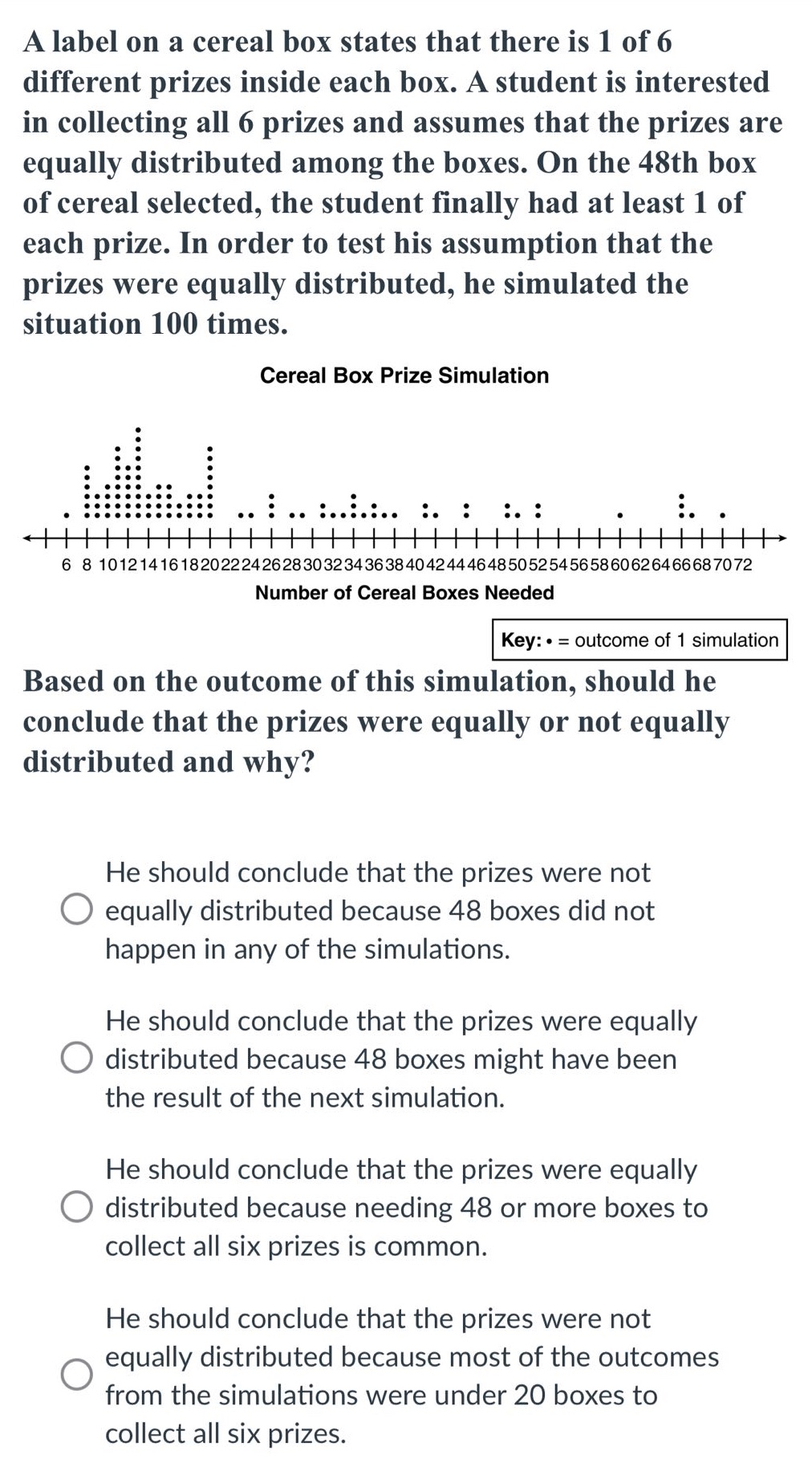 a label on a cereal box states that there is 1 of 6 different prizes inside each box. a student is interested in collecting all 6 prizes and assumes that the prizes are equally distributed among the boxes. on the 48th box of cereal selected, the student finally had at least 1 of each prize. in order to test his assumption that the prizes were equally distributed, he simulated the situation 100 times.\ncereal box prize simulation\nkey: • = outcome of 1 simulation\nbased on the outcome of this simulation, should he conclude that the prizes were equally or not equally distributed and why?\nhe should conclude that the prizes were not equally distributed because 48 boxes did not happen in any of the simulations.\nhe should conclude that the prizes were equally distributed because 48 boxes might have been the result of the next simulation.\nhe should conclude that the prizes were equally distributed because needing 48 or more boxes to collect all six prizes is common.\nhe should conclude that the prizes were not equally distributed because most of the outcomes from the simulations were under 20 boxes to collect all six prizes.