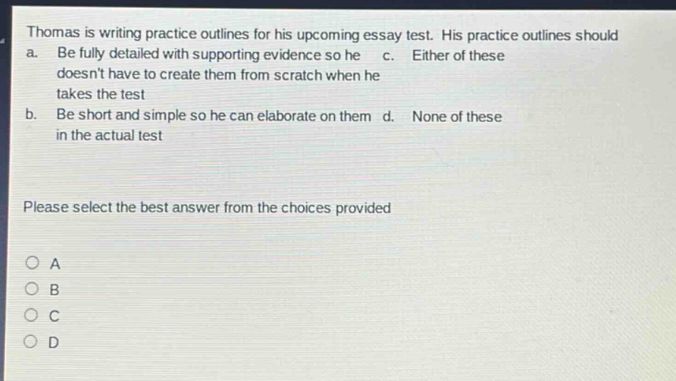 thomas is writing practice outlines for his upcoming essay test. his practice outlines should a. be fully detailed with supporting evidence so he doesnt have to create them from scratch when he takes the test b. be short and simple so he can elaborate on them in the actual test c. either of these d. none of these please select the best answer from the choices provided