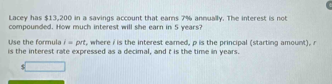 lacey has $13,200 in a savings account that earns 7% annually. the interest is not compounded. how much interest will she earn in 5 years? use the formula $i = prt$, where $i$ is the interest earned, $p$ is the principal (starting amount), $r$ is the interest rate expressed as a decimal, and $t$ is the time in years.