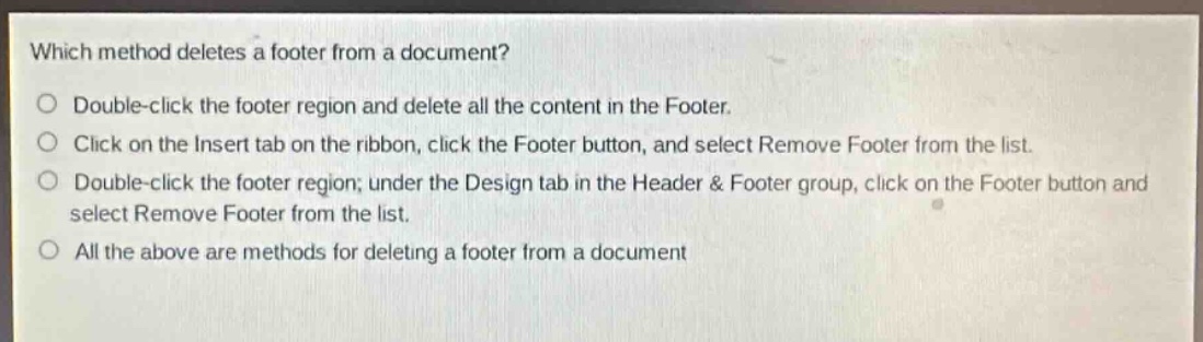 which method deletes a footer from a document?\no double - click the footer region and delete all the content in the footer.\no click on the insert tab on the ribbon, click the footer button, and select remove footer from the list.\no double - click the footer region; under the design tab in the header & footer group, click on the footer button and select remove footer from the list.\no all the above are methods for deleting a footer from a document