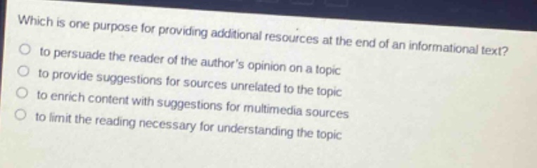 which is one purpose for providing additional resources at the end of an informational text?\n to persuade the reader of the authors opinion on a topic\n to provide suggestions for sources unrelated to the topic\n to enrich content with suggestions for multimedia sources\n to limit the reading necessary for understanding the topic