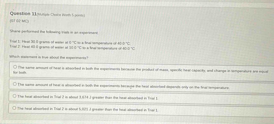 question 11(multiple choice worth 5 points)\n(07.02 mc)\nshane performed the following trials in an experiment.\ntrial 1: heat 30.0 grams of water at 0 °c to a final temperature of 40.0 °c.\ntrial 2: heat 40.0 grams of water at 10.0 °c to a final temperature of 40.0 °c.\nwhich statement is true about the experiments?\nthe same amount of heat is absorbed in both the experiments because the product of mass, specific heat capacity, and change in temperature are equal for both.\nthe same amount of heat is absorbed in both the experiments because the heat absorbed depends only on the final temperature.\nthe heat absorbed in trial 2 is about 3,674 j greater than the heat absorbed in trial 1.\nthe heat absorbed in trial 2 is about 5,021 j greater than the heat absorbed in trial 1.