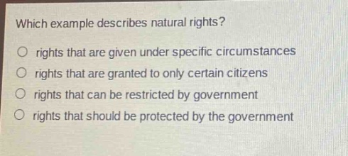 which example describes natural rights?\no rights that are given under specific circumstances\no rights that are granted to only certain citizens\no rights that can be restricted by government\no rights that should be protected by the government