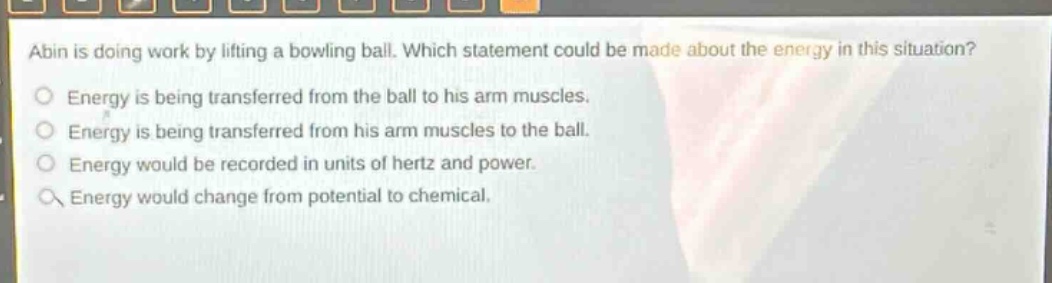 abin is doing work by lifting a bowling ball. which statement could be made about the energy in this situation?\nenergy is being transferred from the ball to his arm muscles.\nenergy is being transferred from his arm muscles to the ball.\nenergy would be recorded in units of hertz and power.\nenergy would change from potential to chemical.