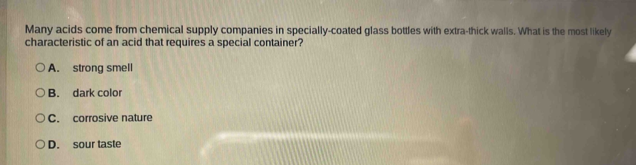 many acids come from chemical supply companies in specially - coated glass bottles with extra - thick walls. what is the most likely characteristic of an acid that requires a special container?\n\na. strong smell\n\nb. dark color\n\nc. corrosive nature\n\nd. sour taste