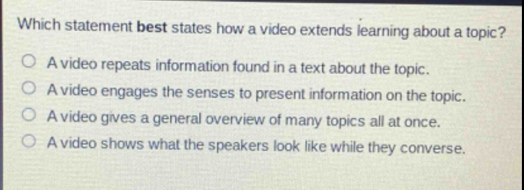 which statement best states how a video extends learning about a topic?\na video repeats information found in a text about the topic.\na video engages the senses to present information on the topic.\na video gives a general overview of many topics all at once.\na video shows what the speakers look like while they converse.