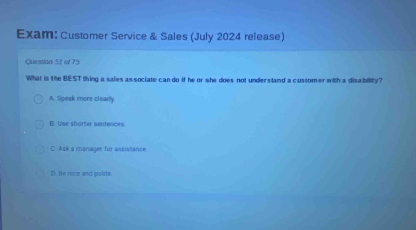 exam: customer service & sales (july 2024 release)\nquestion 51 of 75\nwhat is the best thing a sales associate can do if he or she does not understand a customer with a disability?\na. speak more clearly.\nb. use shorter sentences.\nc. ask a manager for assistance.\nd. be nice and polite.