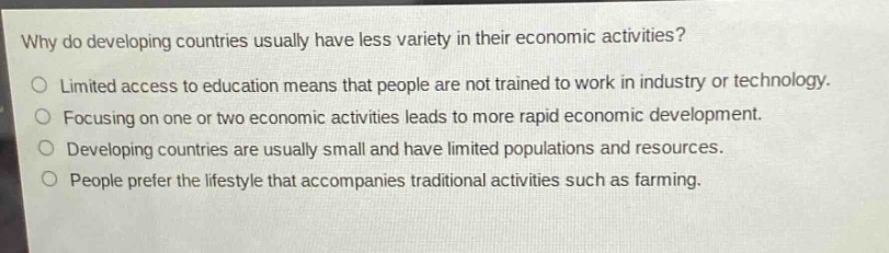 why do developing countries usually have less variety in their economic activities?\no limited access to education means that people are not trained to work in industry or technology.\no focusing on one or two economic activities leads to more rapid economic development.\no developing countries are usually small and have limited populations and resources.\no people prefer the lifestyle that accompanies traditional activities such as farming.