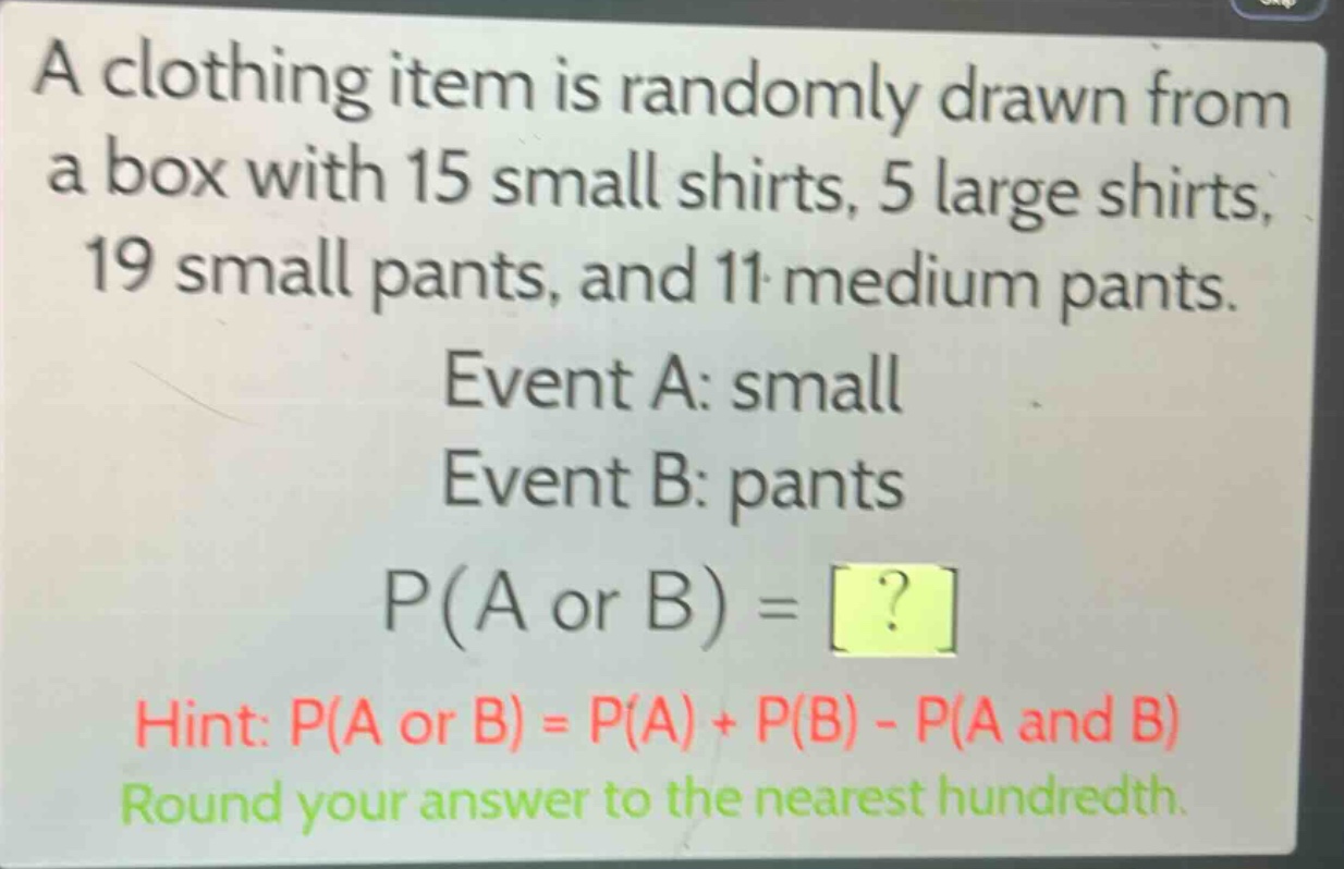 a clothing item is randomly drawn from a box with 15 small shirts, 5 large shirts, 19 small pants, and 11 medium pants.\nevent a: small\nevent b: pants\np(a or b) =?\nhint: p(a or b) = p(a) + p(b) - p(a and b)\nround your answer to the nearest hundredth.