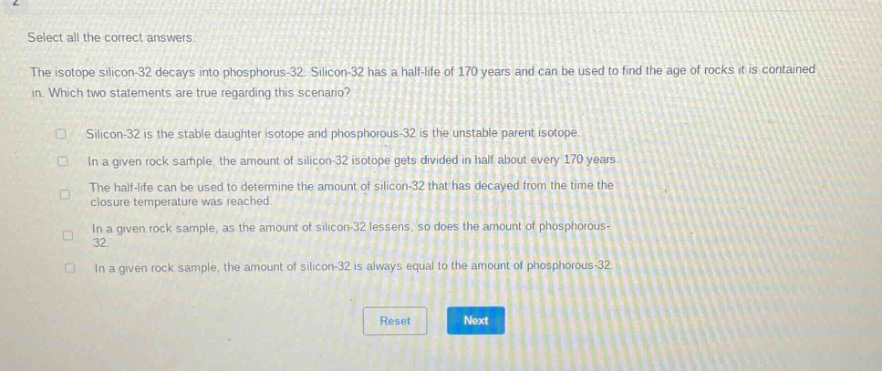 select all the correct answers.\nthe isotope silicon - 32 decays into phosphorus - 32. silicon - 32 has a half - life of 170 years and can be used to find the age of rocks it is contained in. which two statements are true regarding this scenario?\n□ silicon - 32 is the stable daughter isotope and phosphorous - 32 is the unstable parent isotope.\n□ in a given rock sample, the amount of silicon - 32 isotope gets divided in half about every 170 years.\n□ the half - life can be used to determine the amount of silicon - 32 that has decayed from the time the closure temperature was reached.\n□ in a given rock sample, as the amount of silicon - 32 lessens, so does the amount of phosphorous - 32.\n□ in a given rock sample, the amount of silicon - 32 is always equal to the amount of phosphorous - 32.\nreset next