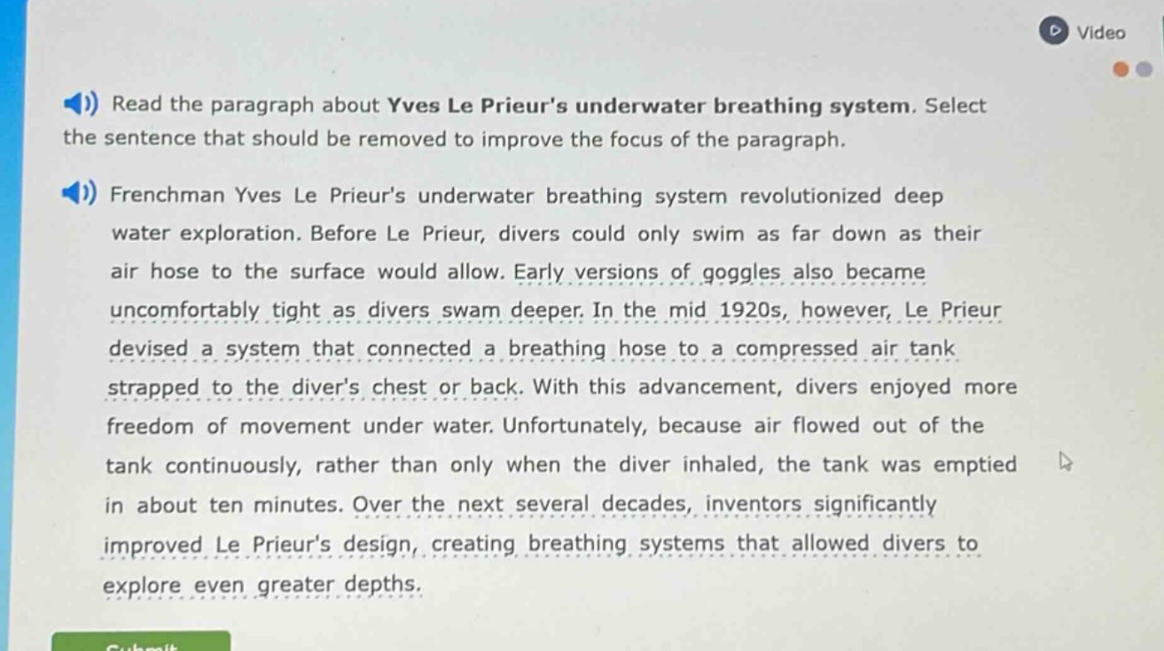 read the paragraph about yves le prieurs underwater breathing system. select the sentence that should be removed to improve the focus of the paragraph.\nfrenchman yves le prieurs underwater breathing system revolutionized deep water exploration. before le prieur, divers could only swim as far down as their air hose to the surface would allow. early versions of goggles also became uncomfortably tight as divers swam deeper. in the mid 1920s, however, le prieur devised a system that connected a breathing hose to a compressed air tank strapped to the divers chest or back. with this advancement, divers enjoyed more freedom of movement under water. unfortunately, because air flowed out of the tank continuously, rather than only when the diver inhaled, the tank was emptied in about ten minutes. over the next several decades, inventors significantly improved le prieurs design, creating breathing systems that allowed divers to explore even greater depths.