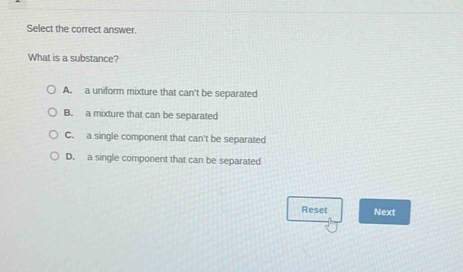 select the correct answer.\nwhat is a substance?\n\na. a uniform mixture that cant be separated\nb. a mixture that can be separated\nc. a single component that cant be separated\nd. a single component that can be separated