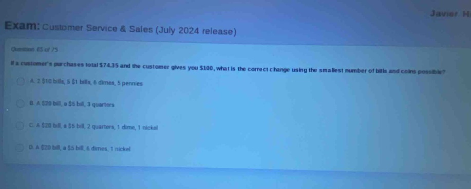 exam: customer service & sales (july 2024 release)\nquestion 65 of 75\nif a customers purchases total $74.35 and the customer gives you $100, what is the correct change using the smallest number of bills and coins possible?\na. 2 $10 bills, 5 $1 bills, 6 dimes, 5 pennies\nb. a $20 bill, a $5 bill, 3 quarters\nc. a $20 bill, a $5 bill, 2 quarters, 1 dime, 1 nickel\nd. a $20 bill, a $5 bill, 6 dimes, 1 nickel