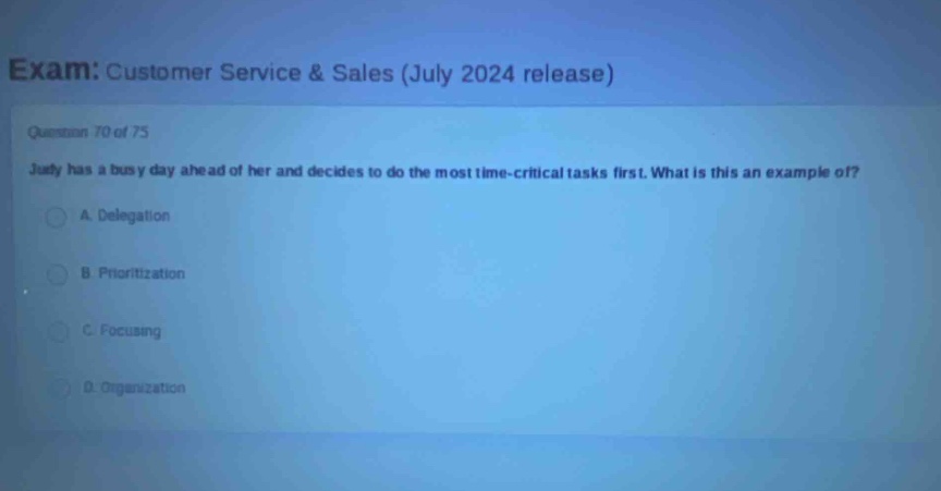 exam: customer service & sales (july 2024 release)\nquestion 70 of 75\njudy has a busy day ahead of her and decides to do the most time - critical tasks first. what is this an example of?\na. delegation\nb. prioritization\nc. focusing\nd. organization