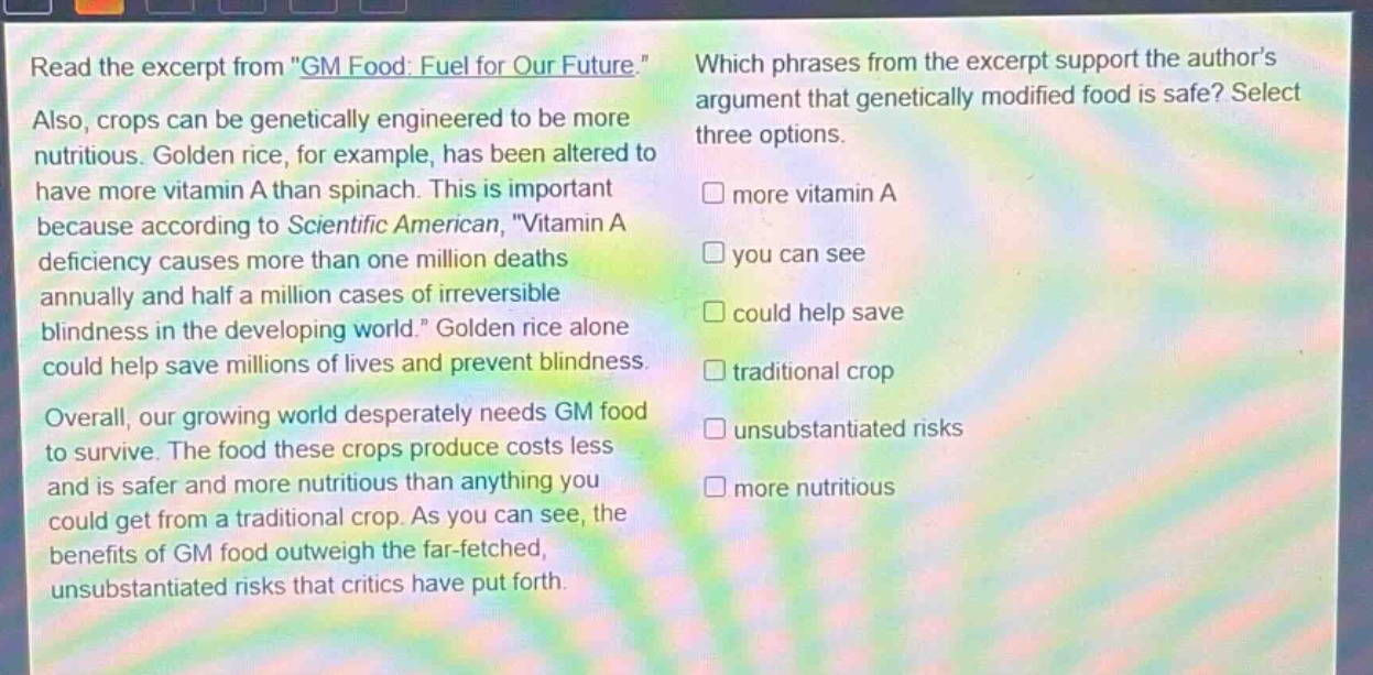 read the excerpt from \gm food: fuel for our future.\ also, crops can be genetically engineered to be more nutritious. golden rice, for example, has been altered to have more vitamin a than spinach. this is important because according to scientific american, \vitamin a deficiency causes more than one million deaths annually and half a million cases of irreversible blindness in the developing world.\ golden rice alone could help save millions of lives and prevent blindness. overall, our growing world desperately needs gm food to survive. the food these crops produce costs less and is safer and more nutritious than anything you could get from a traditional crop. as you can see, the benefits of gm food outweigh the far - fetched, unsubstantiated risks that critics have put forth. which phrases from the excerpt support the authors argument that genetically modified food is safe? select three options. □ more vitamin a □ you can see □ could help save □ traditional crop □ unsubstantiated risks □ more nutritious