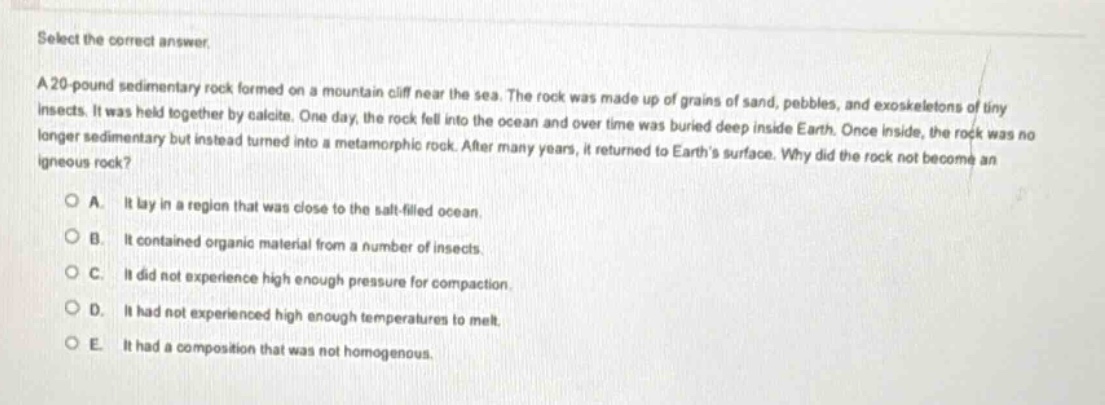 select the correct answer.\na 20 - pound sedimentary rock formed on a mountain cliff near the sea. the rock was made up of grains of sand, pebbles, and exoskeletons of tiny insects. it was held together by calcite. one day, the rock fell into the ocean and over time was buried deep inside earth. once inside, the rock was no longer sedimentary but instead turned into a metamorphic rock. after many years, it returned to earths surface. why did the rock not become an igneous rock?\na. it lay in a region that was close to the salt - filled ocean.\nb. it contained organic material from a number of insects.\nc. it did not experience high enough pressure for compaction.\nd. it had not experienced high enough temperatures to melt.\ne. it had a composition that was not homogenous.
