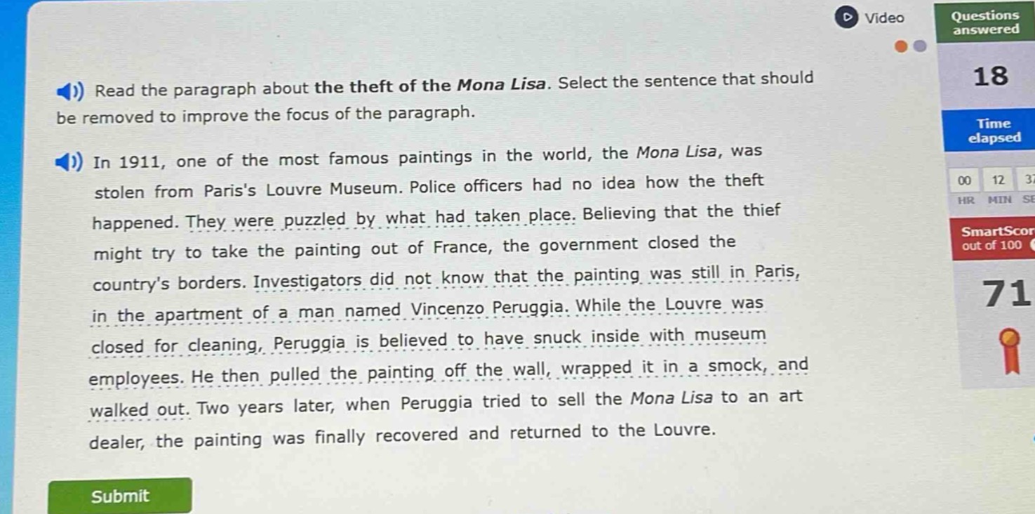 read the paragraph about the theft of the mona lisa. select the sentence that should be removed to improve the focus of the paragraph.\nin 1911, one of the most famous paintings in the world, the mona lisa, was stolen from pariss louvre museum. police officers had no idea how the theft happened. they were puzzled by what had taken place. believing that the thief might try to take the painting out of france, the government closed the countrys borders. investigators did not know that the painting was still in paris, in the apartment of a man named vincenzo peruggia. while the louvre was closed for cleaning, peruggia is believed to have snuck inside with museum employees. he then pulled the painting off the wall, wrapped it in a smock, and walked out. two years later, when peruggia tried to sell the mona lisa to an art dealer, the painting was finally recovered and returned to the louvre.