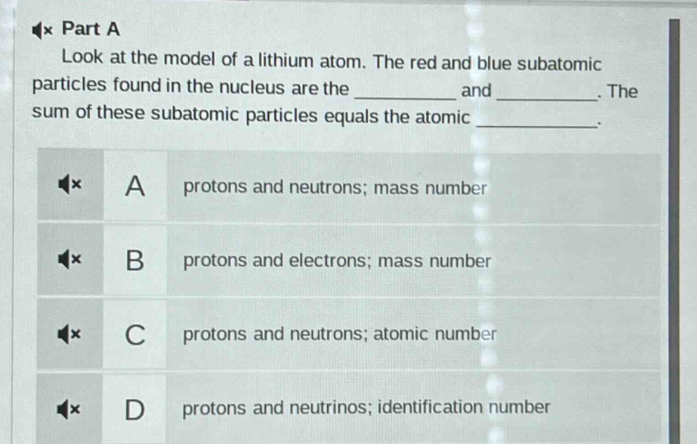 part a\nlook at the model of a lithium atom. the red and blue subatomic particles found in the nucleus are the __________ and __________. the sum of these subatomic particles equals the atomic __________.\na protons and neutrons; mass number\nb protons and electrons; mass number\nc protons and neutrons; atomic number\nd protons and neutrinos; identification number